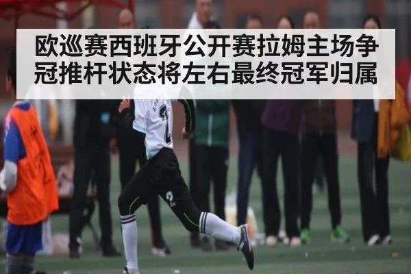 欧巡赛西班牙公开赛拉姆主场争冠推杆状态将左右最终冠军归属